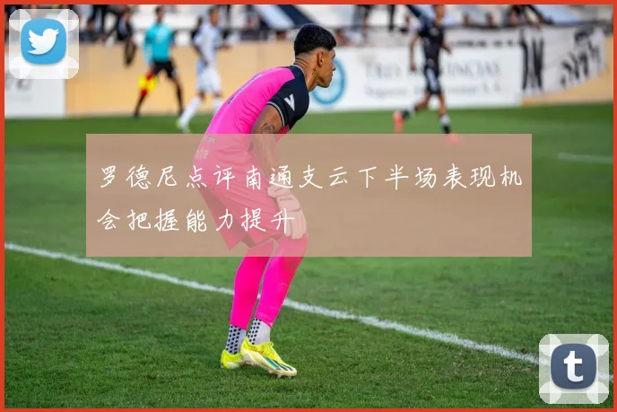 罗德尼点评南通支云下半场表现机会把握能力提升