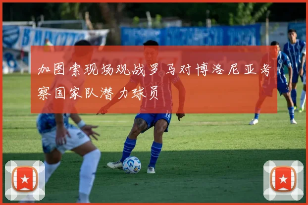 加图索现场观战罗马对博洛尼亚考察国家队潜力球员