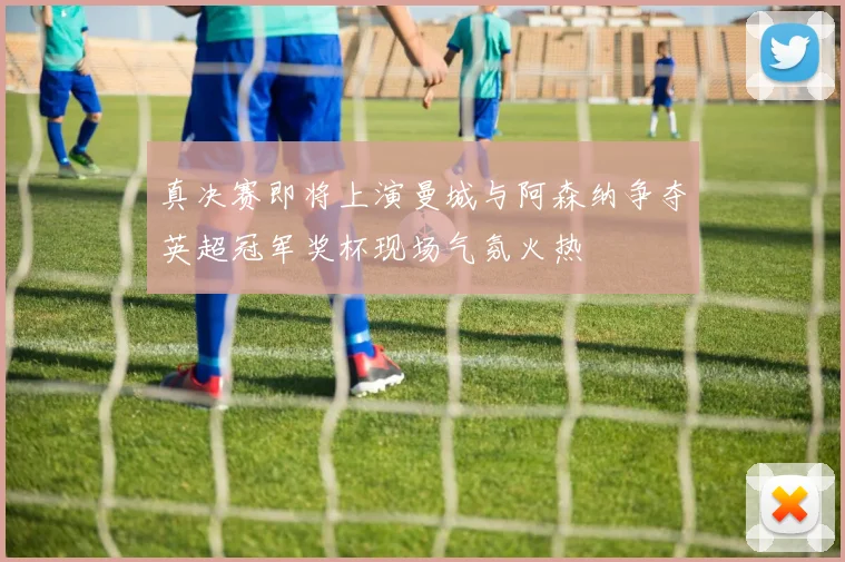 真决赛即将上演曼城与阿森纳争夺英超冠军奖杯现场气氛火热