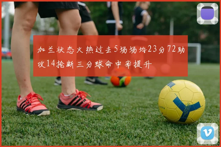 加兰状态火热过去5场场均23分72助攻14抢断三分球命中率提升