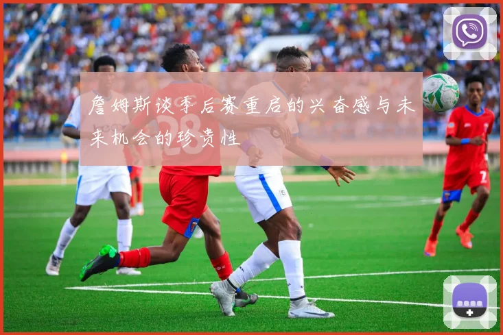 詹姆斯谈季后赛重启的兴奋感与未来机会的珍贵性