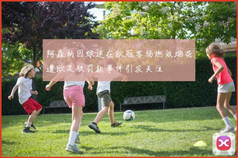 阿森纳因球迷在欧冠客场燃放烟花遭欧足联罚款事件引发关注