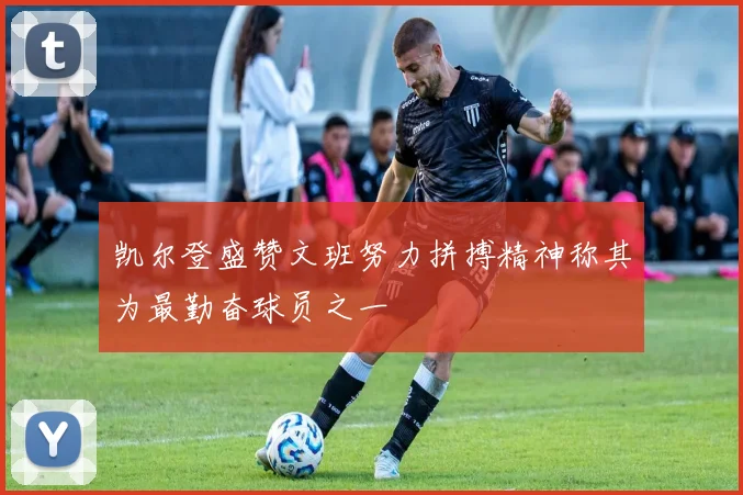 凯尔登盛赞文班努力拼搏精神称其为最勤奋球员之一