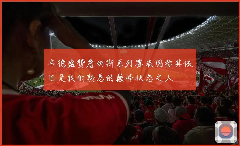 韦德盛赞詹姆斯系列赛表现称其依旧是我们熟悉的巅峰状态之人