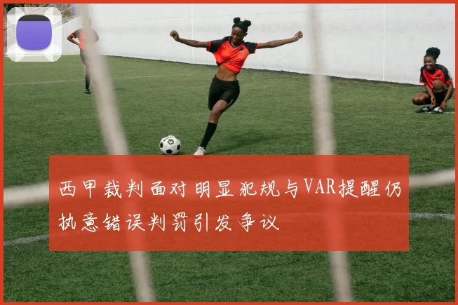 西甲裁判面对明显犯规与VAR提醒仍执意错误判罚引发争议
