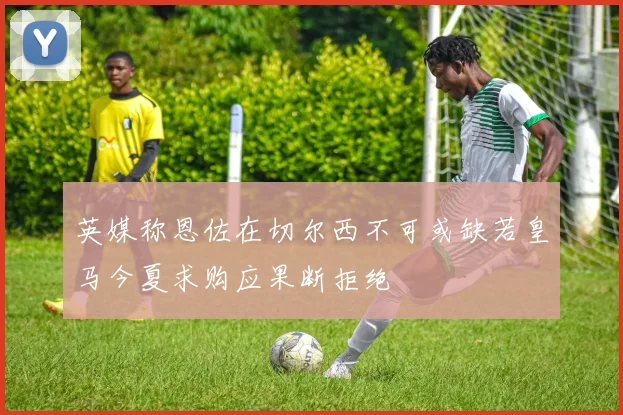 英媒称恩佐在切尔西不可或缺若皇马今夏求购应果断拒绝