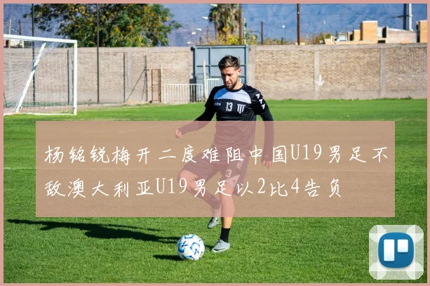 杨铭锐梅开二度难阻中国U19男足不敌澳大利亚U19男足以2比4告负