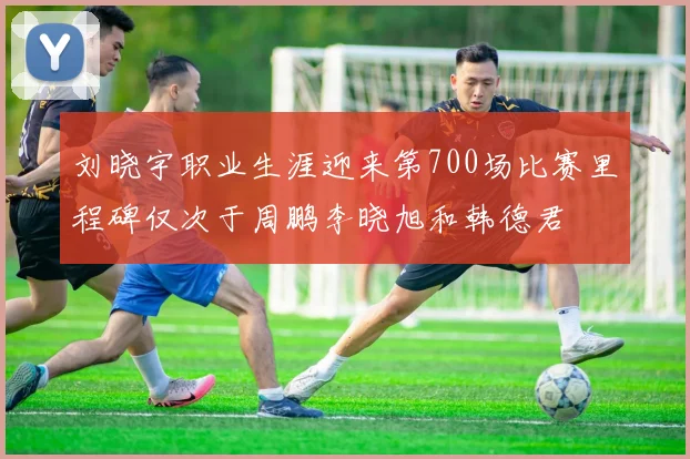 刘晓宇职业生涯迎来第700场比赛里程碑仅次于周鹏李晓旭和韩德君